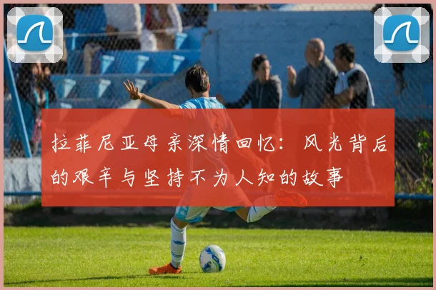 拉菲尼亚母亲深情回忆：风光背后的艰辛与坚持不为人知的故事