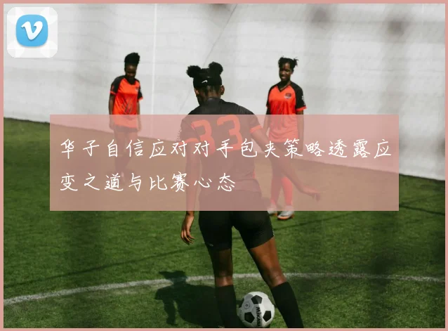 华子自信应对对手包夹策略透露应变之道与比赛心态