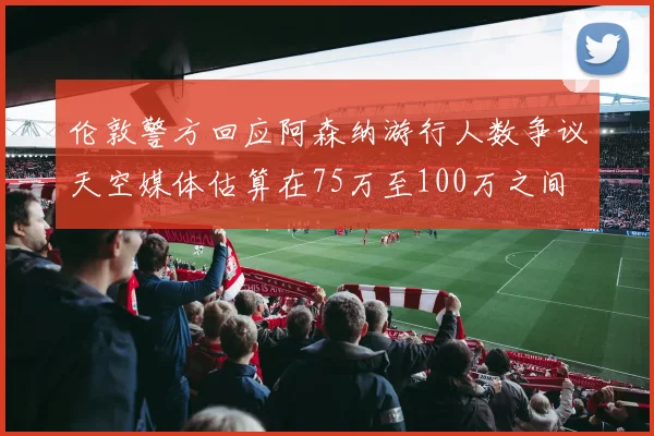 伦敦警方回应阿森纳游行人数争议天空媒体估算在75万至100万之间