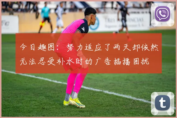 今日趣图：努力适应了两天却依然无法忍受补水时的广告插播困扰