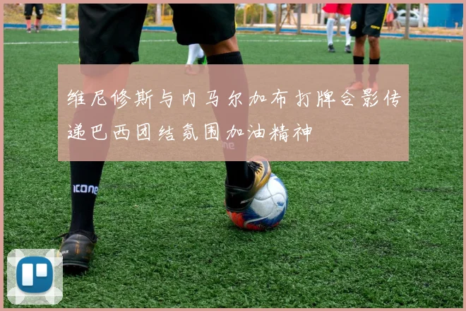 维尼修斯与内马尔加布打牌合影传递巴西团结氛围加油精神