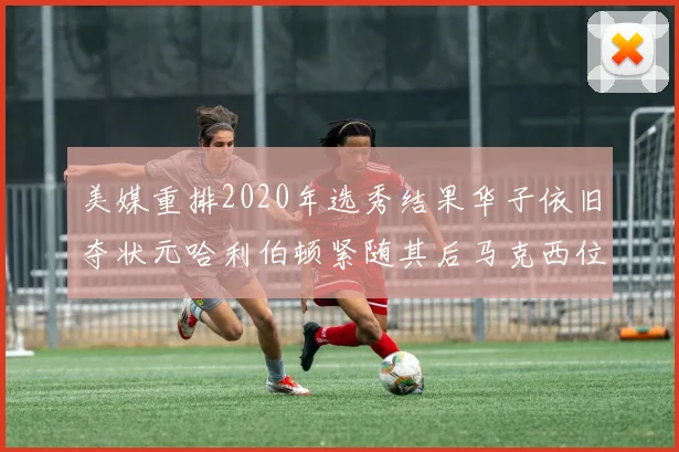 美媒重排2020年选秀结果华子依旧夺状元哈利伯顿紧随其后马克西位列探花