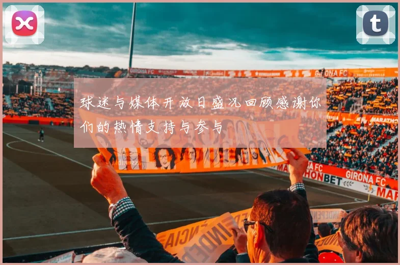 球迷与媒体开放日盛况回顾感谢你们的热情支持与参与