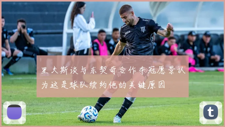 里夫斯谈与东契奇合作夺冠愿景认为这是球队续约他的关键原因