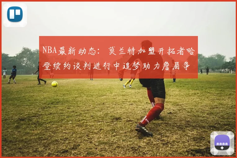 NBA最新动态：莫兰特加盟开拓者哈登续约谈判进行中追梦助力詹眉争冠