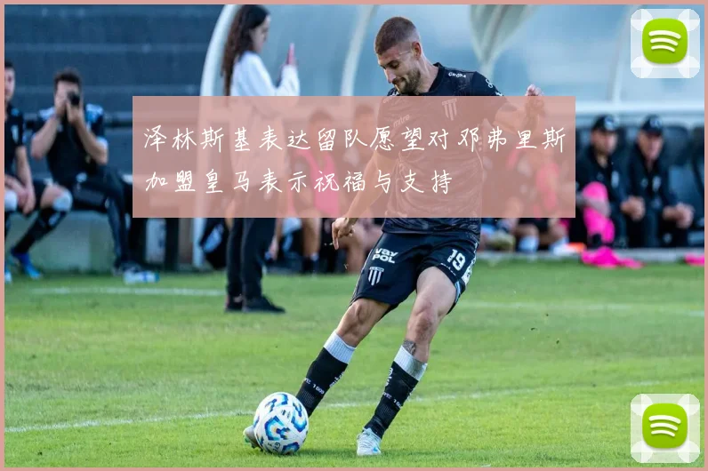 泽林斯基表达留队愿望对邓弗里斯加盟皇马表示祝福与支持