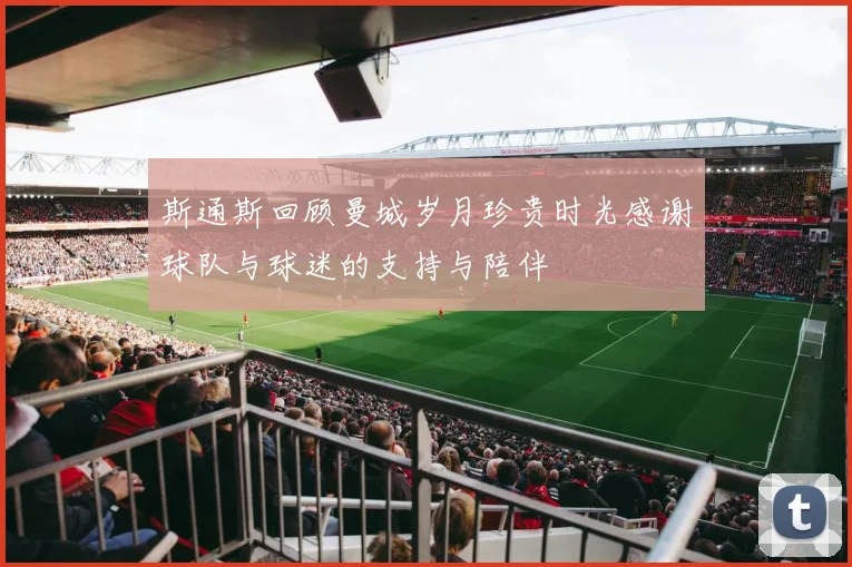 斯通斯回顾曼城岁月珍贵时光感谢球队与球迷的支持与陪伴