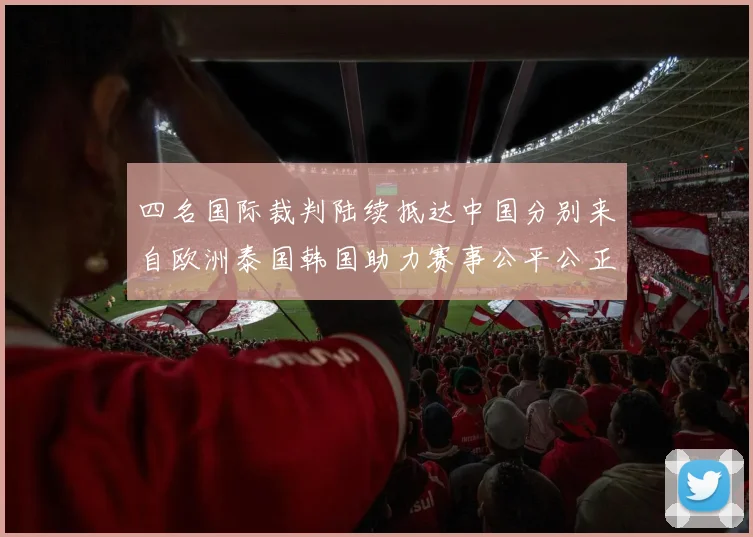 四名国际裁判陆续抵达中国分别来自欧洲泰国韩国助力赛事公平公正