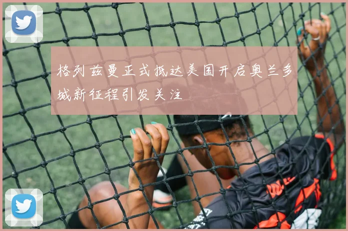 格列兹曼正式抵达美国开启奥兰多城新征程引发关注