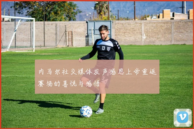 内马尔社交媒体发声感恩上帝重返赛场的喜悦与感悟