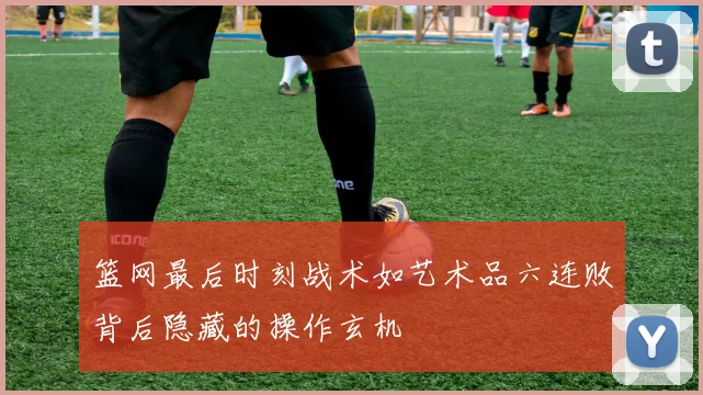 篮网最后时刻战术如艺术品六连败背后隐藏的操作玄机